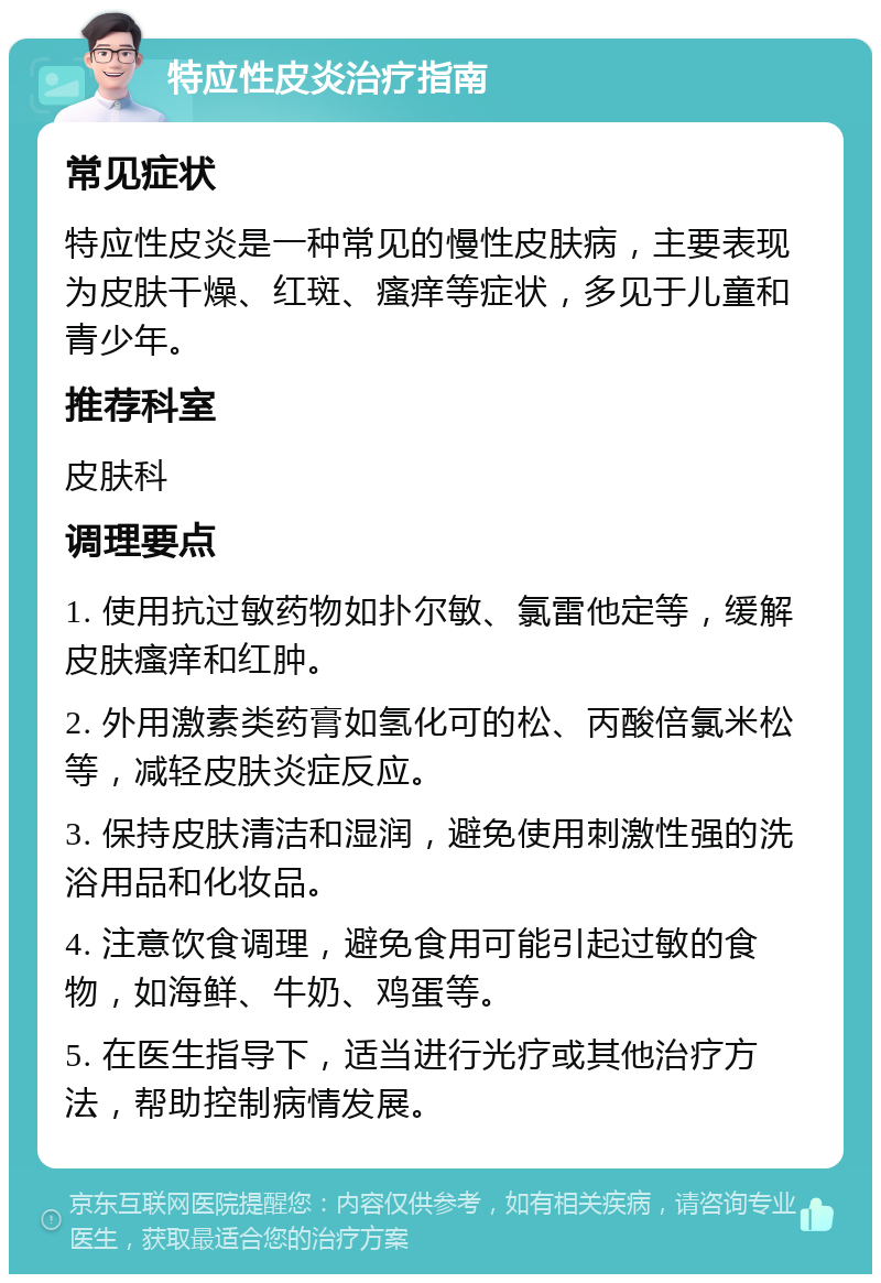 特应性皮炎治疗指南 常见症状 特应性皮炎是一种常见的慢性皮肤病，主要表现为皮肤干燥、红斑、瘙痒等症状，多见于儿童和青少年。 推荐科室 皮肤科 调理要点 1. 使用抗过敏药物如扑尔敏、氯雷他定等，缓解皮肤瘙痒和红肿。 2. 外用激素类药膏如氢化可的松、丙酸倍氯米松等，减轻皮肤炎症反应。 3. 保持皮肤清洁和湿润，避免使用刺激性强的洗浴用品和化妆品。 4. 注意饮食调理，避免食用可能引起过敏的食物，如海鲜、牛奶、鸡蛋等。 5. 在医生指导下，适当进行光疗或其他治疗方法，帮助控制病情发展。