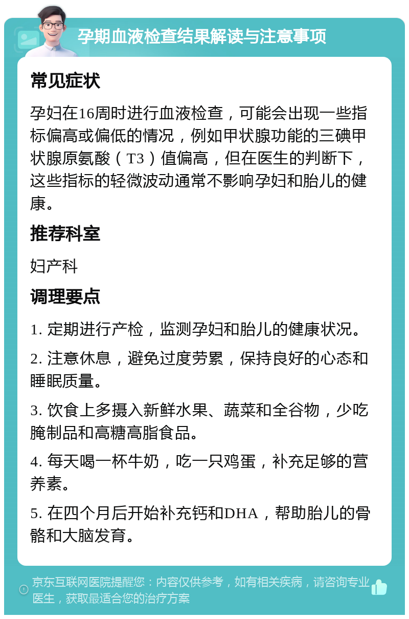 孕期血液检查结果解读与注意事项 常见症状 孕妇在16周时进行血液检查，可能会出现一些指标偏高或偏低的情况，例如甲状腺功能的三碘甲状腺原氨酸（T3）值偏高，但在医生的判断下，这些指标的轻微波动通常不影响孕妇和胎儿的健康。 推荐科室 妇产科 调理要点 1. 定期进行产检，监测孕妇和胎儿的健康状况。 2. 注意休息，避免过度劳累，保持良好的心态和睡眠质量。 3. 饮食上多摄入新鲜水果、蔬菜和全谷物，少吃腌制品和高糖高脂食品。 4. 每天喝一杯牛奶，吃一只鸡蛋，补充足够的营养素。 5. 在四个月后开始补充钙和DHA，帮助胎儿的骨骼和大脑发育。