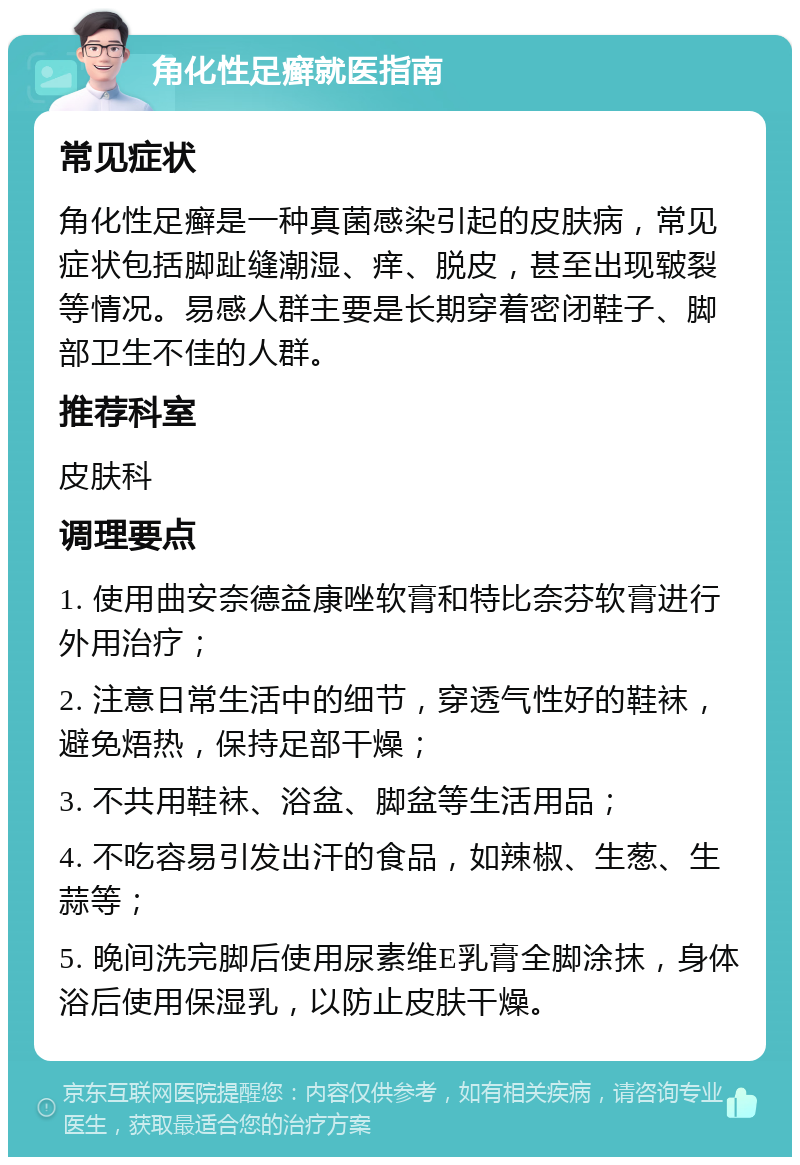 角化性足癣就医指南 常见症状 角化性足癣是一种真菌感染引起的皮肤病，常见症状包括脚趾缝潮湿、痒、脱皮，甚至出现皲裂等情况。易感人群主要是长期穿着密闭鞋子、脚部卫生不佳的人群。 推荐科室 皮肤科 调理要点 1. 使用曲安奈德益康唑软膏和特比奈芬软膏进行外用治疗； 2. 注意日常生活中的细节，穿透气性好的鞋袜，避免焐热，保持足部干燥； 3. 不共用鞋袜、浴盆、脚盆等生活用品； 4. 不吃容易引发出汗的食品，如辣椒、生葱、生蒜等； 5. 晚间洗完脚后使用尿素维E乳膏全脚涂抹，身体浴后使用保湿乳，以防止皮肤干燥。