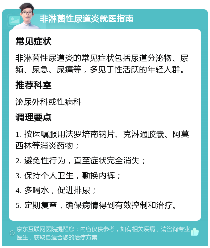 非淋菌性尿道炎就医指南 常见症状 非淋菌性尿道炎的常见症状包括尿道分泌物、尿频、尿急、尿痛等，多见于性活跃的年轻人群。 推荐科室 泌尿外科或性病科 调理要点 1. 按医嘱服用法罗培南钠片、克淋通胶囊、阿莫西林等消炎药物； 2. 避免性行为，直至症状完全消失； 3. 保持个人卫生，勤换内裤； 4. 多喝水，促进排尿； 5. 定期复查，确保病情得到有效控制和治疗。