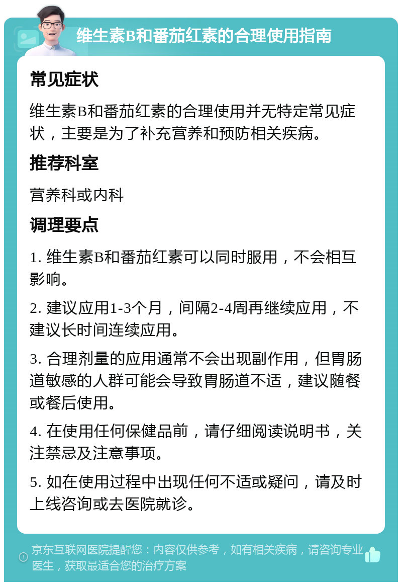 维生素B和番茄红素的合理使用指南 常见症状 维生素B和番茄红素的合理使用并无特定常见症状，主要是为了补充营养和预防相关疾病。 推荐科室 营养科或内科 调理要点 1. 维生素B和番茄红素可以同时服用，不会相互影响。 2. 建议应用1-3个月，间隔2-4周再继续应用，不建议长时间连续应用。 3. 合理剂量的应用通常不会出现副作用，但胃肠道敏感的人群可能会导致胃肠道不适，建议随餐或餐后使用。 4. 在使用任何保健品前，请仔细阅读说明书，关注禁忌及注意事项。 5. 如在使用过程中出现任何不适或疑问，请及时上线咨询或去医院就诊。