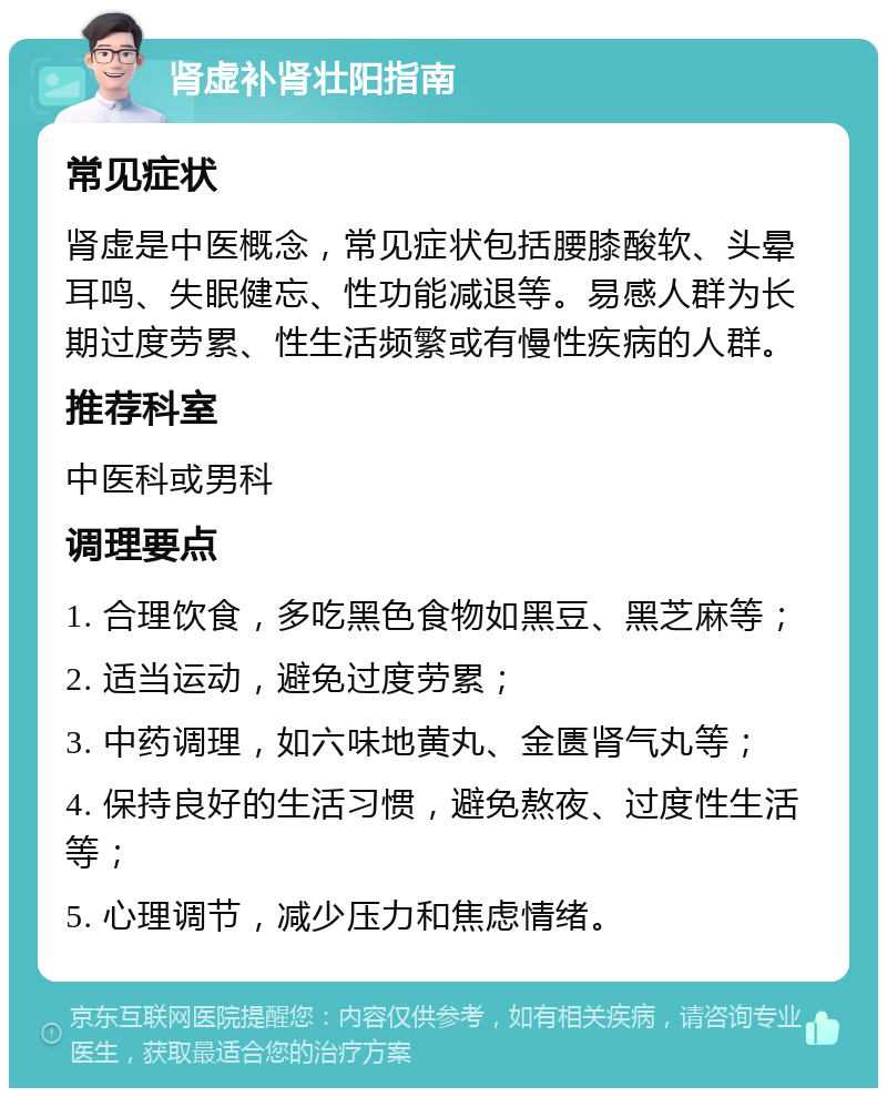 肾虚补肾壮阳指南 常见症状 肾虚是中医概念，常见症状包括腰膝酸软、头晕耳鸣、失眠健忘、性功能减退等。易感人群为长期过度劳累、性生活频繁或有慢性疾病的人群。 推荐科室 中医科或男科 调理要点 1. 合理饮食，多吃黑色食物如黑豆、黑芝麻等； 2. 适当运动，避免过度劳累； 3. 中药调理，如六味地黄丸、金匮肾气丸等； 4. 保持良好的生活习惯，避免熬夜、过度性生活等； 5. 心理调节，减少压力和焦虑情绪。