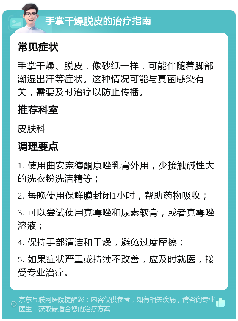 手掌干燥脱皮的治疗指南 常见症状 手掌干燥、脱皮，像砂纸一样，可能伴随着脚部潮湿出汗等症状。这种情况可能与真菌感染有关，需要及时治疗以防止传播。 推荐科室 皮肤科 调理要点 1. 使用曲安奈德酮康唑乳膏外用，少接触碱性大的洗衣粉洗洁精等； 2. 每晚使用保鲜膜封闭1小时，帮助药物吸收； 3. 可以尝试使用克霉唑和尿素软膏，或者克霉唑溶液； 4. 保持手部清洁和干燥，避免过度摩擦； 5. 如果症状严重或持续不改善，应及时就医，接受专业治疗。