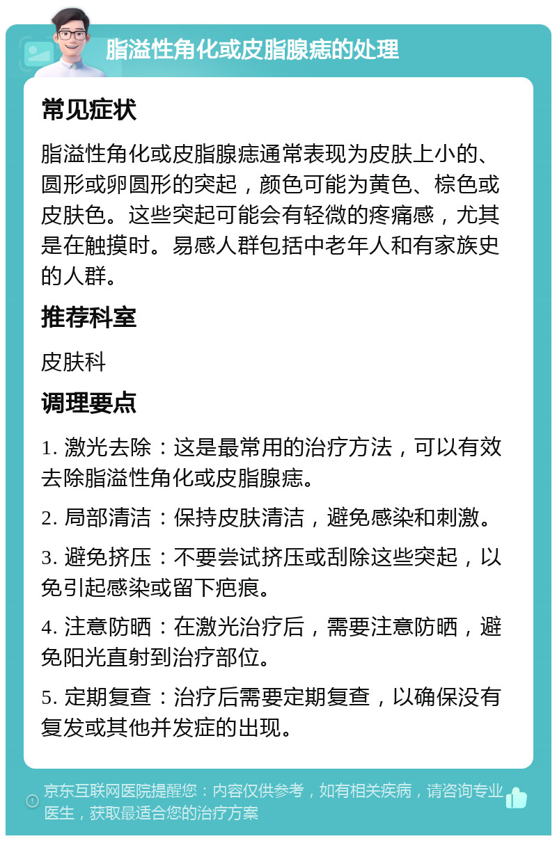 脂溢性角化或皮脂腺痣的处理 常见症状 脂溢性角化或皮脂腺痣通常表现为皮肤上小的、圆形或卵圆形的突起，颜色可能为黄色、棕色或皮肤色。这些突起可能会有轻微的疼痛感，尤其是在触摸时。易感人群包括中老年人和有家族史的人群。 推荐科室 皮肤科 调理要点 1. 激光去除：这是最常用的治疗方法，可以有效去除脂溢性角化或皮脂腺痣。 2. 局部清洁：保持皮肤清洁，避免感染和刺激。 3. 避免挤压：不要尝试挤压或刮除这些突起，以免引起感染或留下疤痕。 4. 注意防晒：在激光治疗后，需要注意防晒，避免阳光直射到治疗部位。 5. 定期复查：治疗后需要定期复查，以确保没有复发或其他并发症的出现。