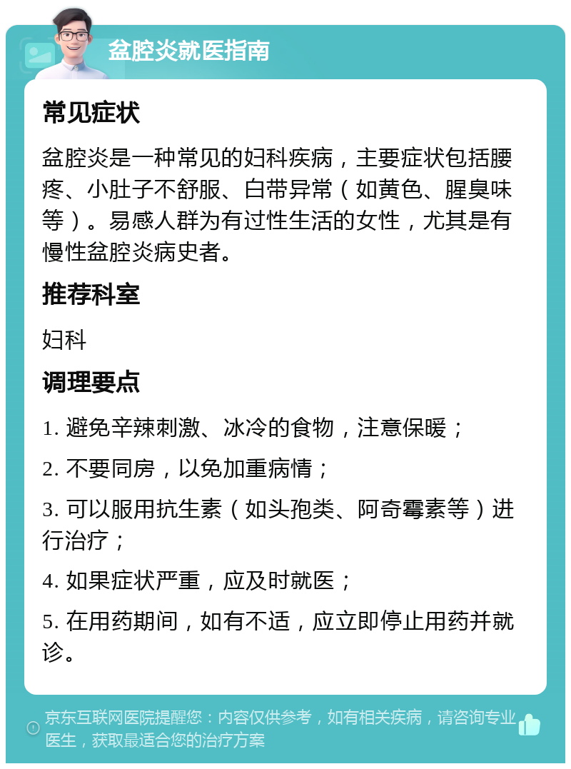 盆腔炎就医指南 常见症状 盆腔炎是一种常见的妇科疾病，主要症状包括腰疼、小肚子不舒服、白带异常（如黄色、腥臭味等）。易感人群为有过性生活的女性，尤其是有慢性盆腔炎病史者。 推荐科室 妇科 调理要点 1. 避免辛辣刺激、冰冷的食物，注意保暖； 2. 不要同房，以免加重病情； 3. 可以服用抗生素（如头孢类、阿奇霉素等）进行治疗； 4. 如果症状严重，应及时就医； 5. 在用药期间，如有不适，应立即停止用药并就诊。