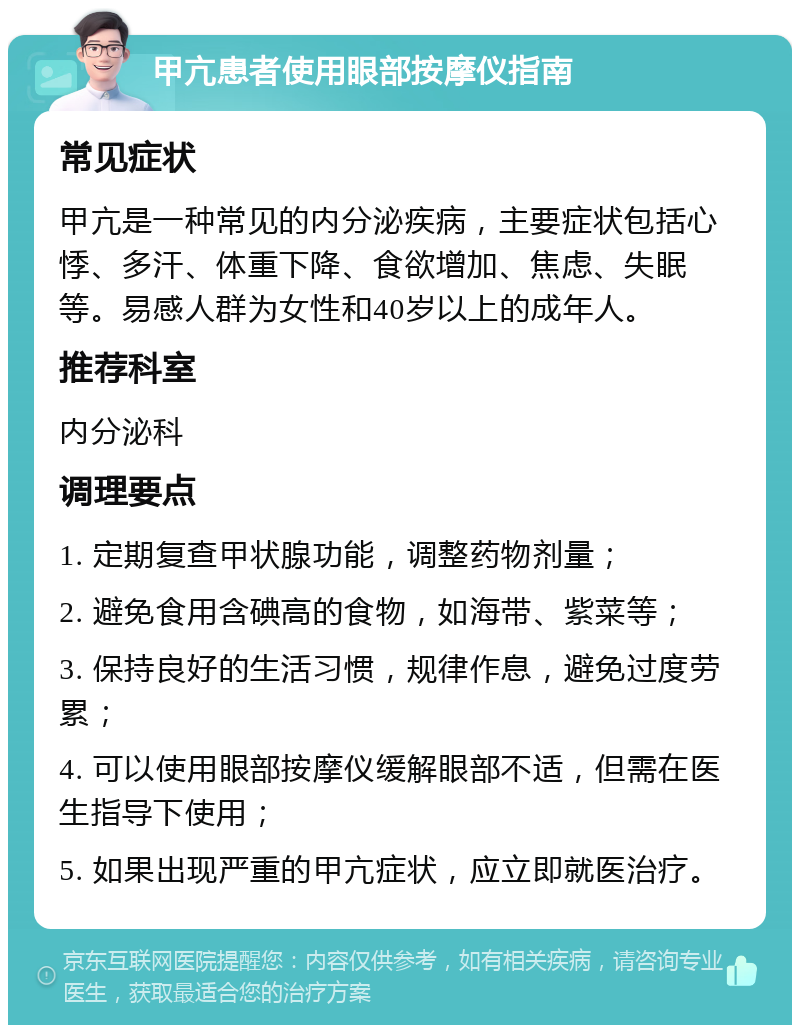 甲亢患者使用眼部按摩仪指南 常见症状 甲亢是一种常见的内分泌疾病，主要症状包括心悸、多汗、体重下降、食欲增加、焦虑、失眠等。易感人群为女性和40岁以上的成年人。 推荐科室 内分泌科 调理要点 1. 定期复查甲状腺功能，调整药物剂量； 2. 避免食用含碘高的食物，如海带、紫菜等； 3. 保持良好的生活习惯，规律作息，避免过度劳累； 4. 可以使用眼部按摩仪缓解眼部不适，但需在医生指导下使用； 5. 如果出现严重的甲亢症状，应立即就医治疗。