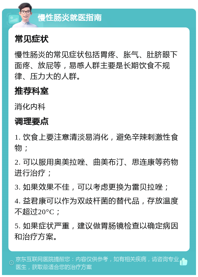 慢性肠炎就医指南 常见症状 慢性肠炎的常见症状包括胃疼、胀气、肚脐眼下面疼、放屁等，易感人群主要是长期饮食不规律、压力大的人群。 推荐科室 消化内科 调理要点 1. 饮食上要注意清淡易消化，避免辛辣刺激性食物； 2. 可以服用奥美拉唑、曲美布汀、思连康等药物进行治疗； 3. 如果效果不佳，可以考虑更换为雷贝拉唑； 4. 益君康可以作为双歧杆菌的替代品，存放温度不超过20°C； 5. 如果症状严重，建议做胃肠镜检查以确定病因和治疗方案。