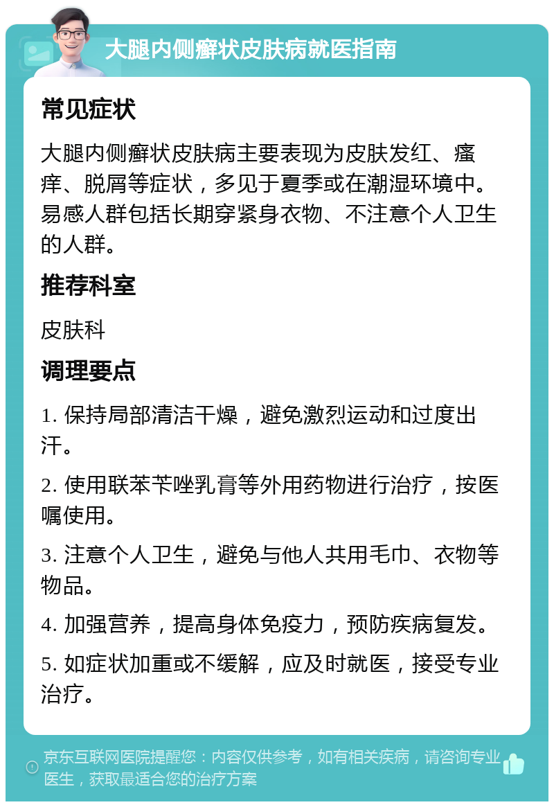 大腿内侧癣状皮肤病就医指南 常见症状 大腿内侧癣状皮肤病主要表现为皮肤发红、瘙痒、脱屑等症状，多见于夏季或在潮湿环境中。易感人群包括长期穿紧身衣物、不注意个人卫生的人群。 推荐科室 皮肤科 调理要点 1. 保持局部清洁干燥，避免激烈运动和过度出汗。 2. 使用联苯苄唑乳膏等外用药物进行治疗，按医嘱使用。 3. 注意个人卫生，避免与他人共用毛巾、衣物等物品。 4. 加强营养，提高身体免疫力，预防疾病复发。 5. 如症状加重或不缓解，应及时就医，接受专业治疗。