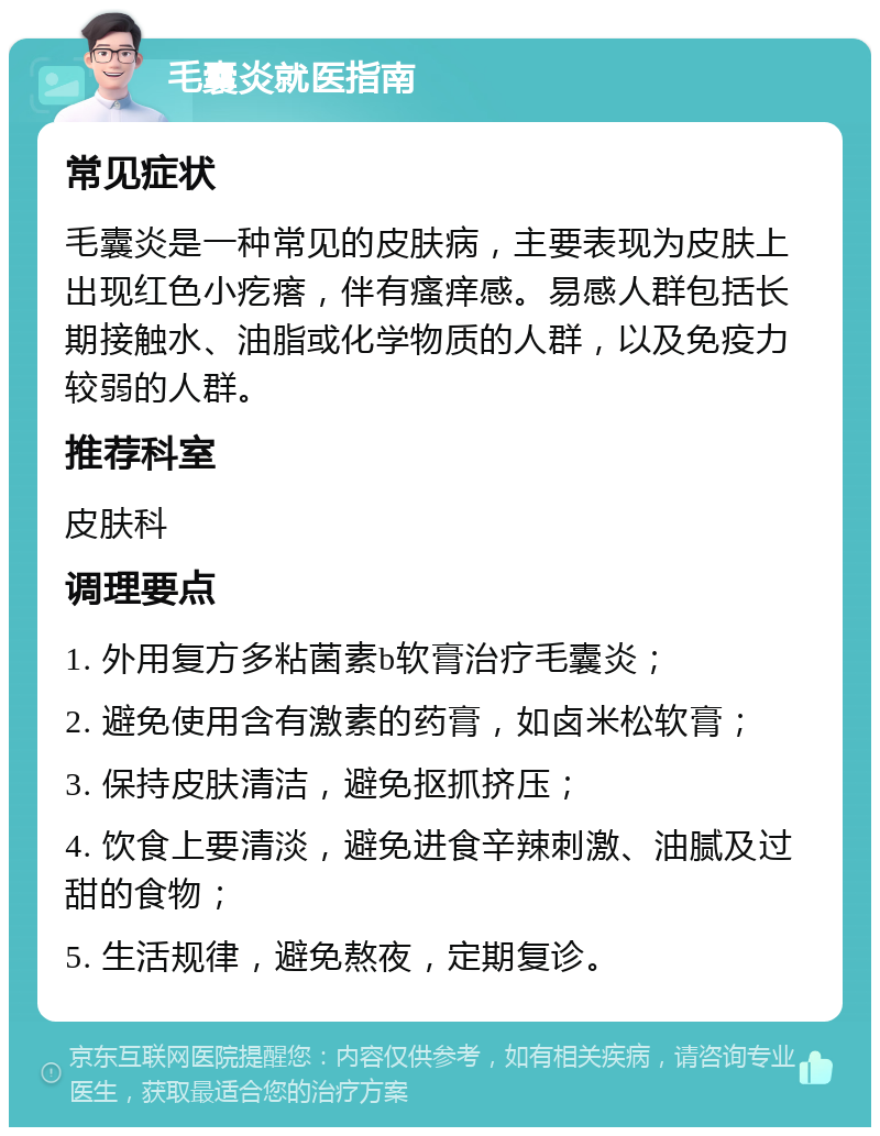 毛囊炎就医指南 常见症状 毛囊炎是一种常见的皮肤病，主要表现为皮肤上出现红色小疙瘩，伴有瘙痒感。易感人群包括长期接触水、油脂或化学物质的人群，以及免疫力较弱的人群。 推荐科室 皮肤科 调理要点 1. 外用复方多粘菌素b软膏治疗毛囊炎； 2. 避免使用含有激素的药膏，如卤米松软膏； 3. 保持皮肤清洁，避免抠抓挤压； 4. 饮食上要清淡，避免进食辛辣刺激、油腻及过甜的食物； 5. 生活规律，避免熬夜，定期复诊。