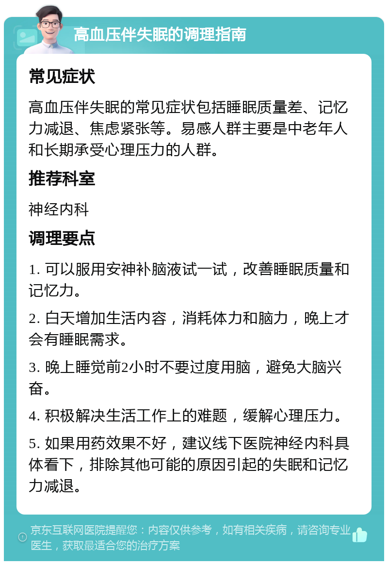 高血压伴失眠的调理指南 常见症状 高血压伴失眠的常见症状包括睡眠质量差、记忆力减退、焦虑紧张等。易感人群主要是中老年人和长期承受心理压力的人群。 推荐科室 神经内科 调理要点 1. 可以服用安神补脑液试一试，改善睡眠质量和记忆力。 2. 白天增加生活内容，消耗体力和脑力，晚上才会有睡眠需求。 3. 晚上睡觉前2小时不要过度用脑，避免大脑兴奋。 4. 积极解决生活工作上的难题，缓解心理压力。 5. 如果用药效果不好，建议线下医院神经内科具体看下，排除其他可能的原因引起的失眠和记忆力减退。