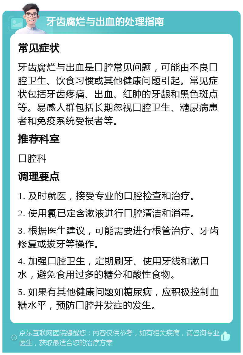 牙齿腐烂与出血的处理指南 常见症状 牙齿腐烂与出血是口腔常见问题，可能由不良口腔卫生、饮食习惯或其他健康问题引起。常见症状包括牙齿疼痛、出血、红肿的牙龈和黑色斑点等。易感人群包括长期忽视口腔卫生、糖尿病患者和免疫系统受损者等。 推荐科室 口腔科 调理要点 1. 及时就医，接受专业的口腔检查和治疗。 2. 使用氯已定含漱液进行口腔清洁和消毒。 3. 根据医生建议，可能需要进行根管治疗、牙齿修复或拔牙等操作。 4. 加强口腔卫生，定期刷牙、使用牙线和漱口水，避免食用过多的糖分和酸性食物。 5. 如果有其他健康问题如糖尿病，应积极控制血糖水平，预防口腔并发症的发生。