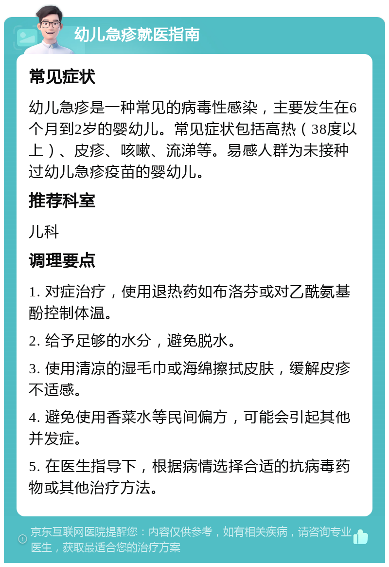 幼儿急疹就医指南 常见症状 幼儿急疹是一种常见的病毒性感染，主要发生在6个月到2岁的婴幼儿。常见症状包括高热（38度以上）、皮疹、咳嗽、流涕等。易感人群为未接种过幼儿急疹疫苗的婴幼儿。 推荐科室 儿科 调理要点 1. 对症治疗，使用退热药如布洛芬或对乙酰氨基酚控制体温。 2. 给予足够的水分，避免脱水。 3. 使用清凉的湿毛巾或海绵擦拭皮肤，缓解皮疹不适感。 4. 避免使用香菜水等民间偏方，可能会引起其他并发症。 5. 在医生指导下，根据病情选择合适的抗病毒药物或其他治疗方法。