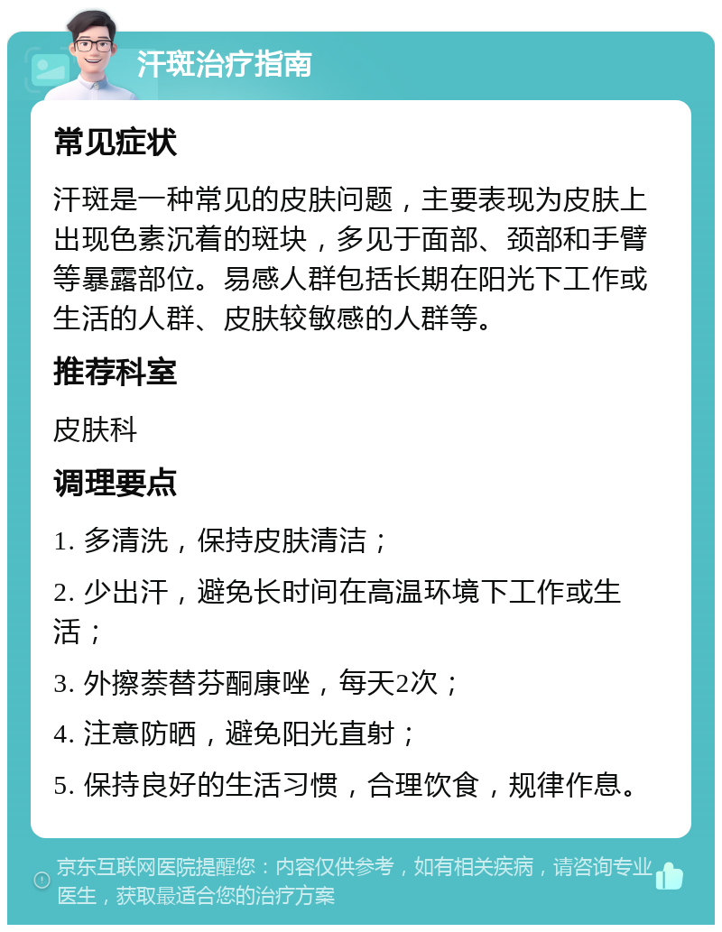 汗斑治疗指南 常见症状 汗斑是一种常见的皮肤问题，主要表现为皮肤上出现色素沉着的斑块，多见于面部、颈部和手臂等暴露部位。易感人群包括长期在阳光下工作或生活的人群、皮肤较敏感的人群等。 推荐科室 皮肤科 调理要点 1. 多清洗，保持皮肤清洁； 2. 少出汗，避免长时间在高温环境下工作或生活； 3. 外擦萘替芬酮康唑，每天2次； 4. 注意防晒，避免阳光直射； 5. 保持良好的生活习惯，合理饮食，规律作息。