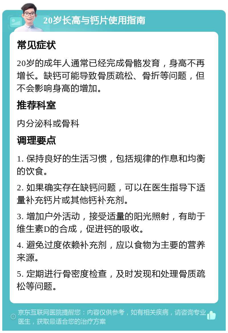 20岁长高与钙片使用指南 常见症状 20岁的成年人通常已经完成骨骼发育，身高不再增长。缺钙可能导致骨质疏松、骨折等问题，但不会影响身高的增加。 推荐科室 内分泌科或骨科 调理要点 1. 保持良好的生活习惯，包括规律的作息和均衡的饮食。 2. 如果确实存在缺钙问题，可以在医生指导下适量补充钙片或其他钙补充剂。 3. 增加户外活动，接受适量的阳光照射，有助于维生素D的合成，促进钙的吸收。 4. 避免过度依赖补充剂，应以食物为主要的营养来源。 5. 定期进行骨密度检查，及时发现和处理骨质疏松等问题。