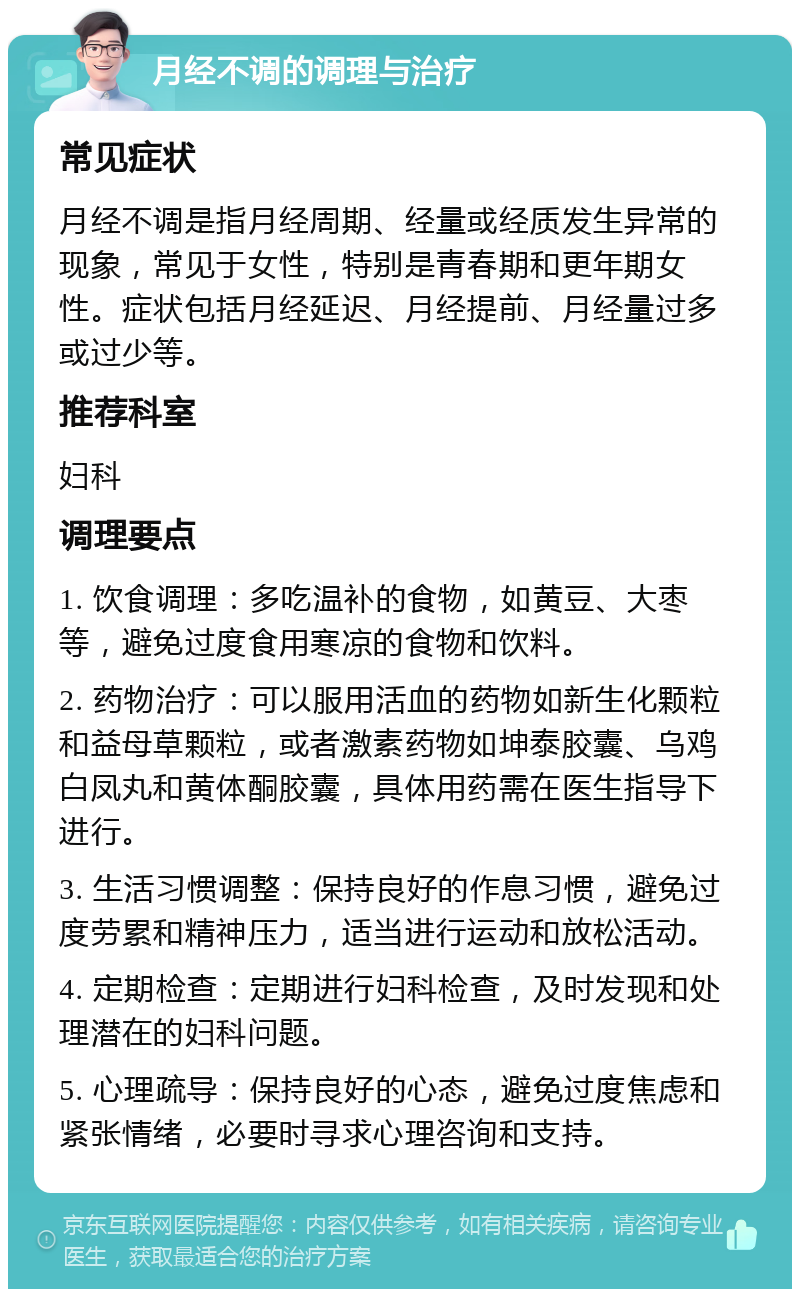 月经不调的调理与治疗 常见症状 月经不调是指月经周期、经量或经质发生异常的现象，常见于女性，特别是青春期和更年期女性。症状包括月经延迟、月经提前、月经量过多或过少等。 推荐科室 妇科 调理要点 1. 饮食调理：多吃温补的食物，如黄豆、大枣等，避免过度食用寒凉的食物和饮料。 2. 药物治疗：可以服用活血的药物如新生化颗粒和益母草颗粒，或者激素药物如坤泰胶囊、乌鸡白凤丸和黄体酮胶囊，具体用药需在医生指导下进行。 3. 生活习惯调整：保持良好的作息习惯，避免过度劳累和精神压力，适当进行运动和放松活动。 4. 定期检查：定期进行妇科检查，及时发现和处理潜在的妇科问题。 5. 心理疏导：保持良好的心态，避免过度焦虑和紧张情绪，必要时寻求心理咨询和支持。