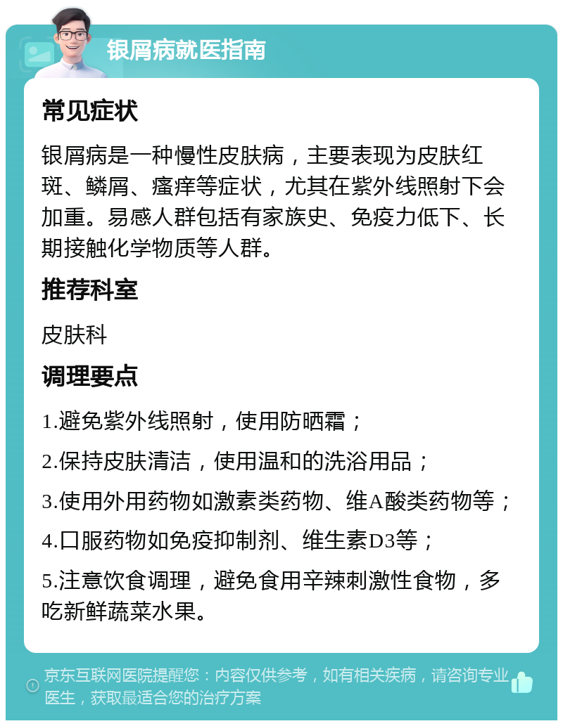 银屑病就医指南 常见症状 银屑病是一种慢性皮肤病，主要表现为皮肤红斑、鳞屑、瘙痒等症状，尤其在紫外线照射下会加重。易感人群包括有家族史、免疫力低下、长期接触化学物质等人群。 推荐科室 皮肤科 调理要点 1.避免紫外线照射，使用防晒霜； 2.保持皮肤清洁，使用温和的洗浴用品； 3.使用外用药物如激素类药物、维A酸类药物等； 4.口服药物如免疫抑制剂、维生素D3等； 5.注意饮食调理，避免食用辛辣刺激性食物，多吃新鲜蔬菜水果。