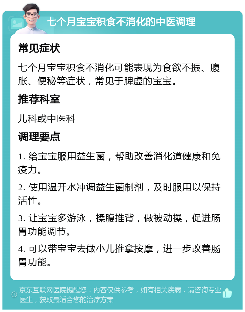 七个月宝宝积食不消化的中医调理 常见症状 七个月宝宝积食不消化可能表现为食欲不振、腹胀、便秘等症状，常见于脾虚的宝宝。 推荐科室 儿科或中医科 调理要点 1. 给宝宝服用益生菌，帮助改善消化道健康和免疫力。 2. 使用温开水冲调益生菌制剂，及时服用以保持活性。 3. 让宝宝多游泳，揉腹推背，做被动操，促进肠胃功能调节。 4. 可以带宝宝去做小儿推拿按摩，进一步改善肠胃功能。