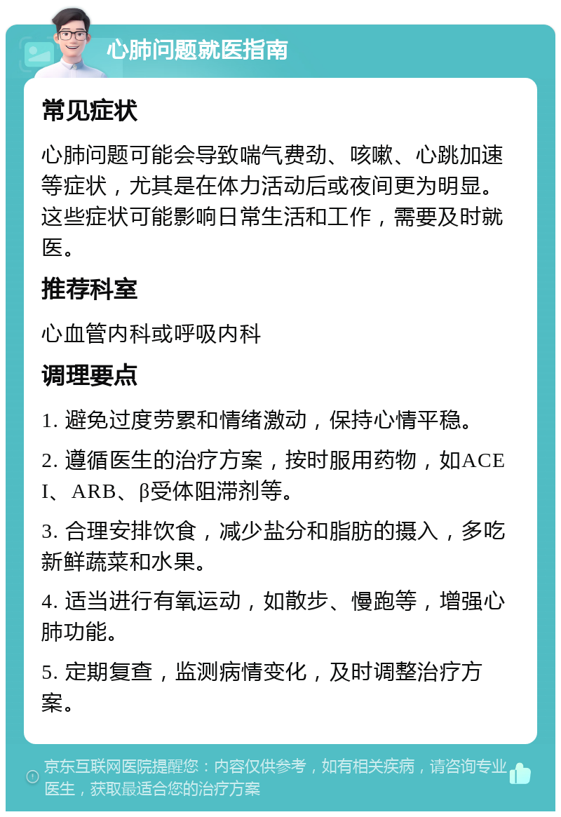 心肺问题就医指南 常见症状 心肺问题可能会导致喘气费劲、咳嗽、心跳加速等症状，尤其是在体力活动后或夜间更为明显。这些症状可能影响日常生活和工作，需要及时就医。 推荐科室 心血管内科或呼吸内科 调理要点 1. 避免过度劳累和情绪激动，保持心情平稳。 2. 遵循医生的治疗方案，按时服用药物，如ACEI、ARB、β受体阻滞剂等。 3. 合理安排饮食，减少盐分和脂肪的摄入，多吃新鲜蔬菜和水果。 4. 适当进行有氧运动，如散步、慢跑等，增强心肺功能。 5. 定期复查，监测病情变化，及时调整治疗方案。