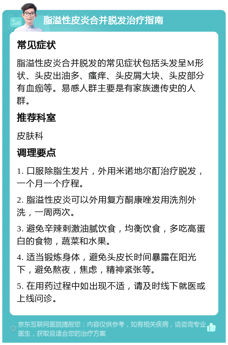 脂溢性皮炎合并脱发治疗指南 常见症状 脂溢性皮炎合并脱发的常见症状包括头发呈M形状、头皮出油多、瘙痒、头皮屑大块、头皮部分有血痂等。易感人群主要是有家族遗传史的人群。 推荐科室 皮肤科 调理要点 1. 口服除脂生发片，外用米诺地尔酊治疗脱发，一个月一个疗程。 2. 脂溢性皮炎可以外用复方酮康唑发用洗剂外洗，一周两次。 3. 避免辛辣刺激油腻饮食，均衡饮食，多吃高蛋白的食物，蔬菜和水果。 4. 适当锻炼身体，避免头皮长时间暴露在阳光下，避免熬夜，焦虑，精神紧张等。 5. 在用药过程中如出现不适，请及时线下就医或上线问诊。