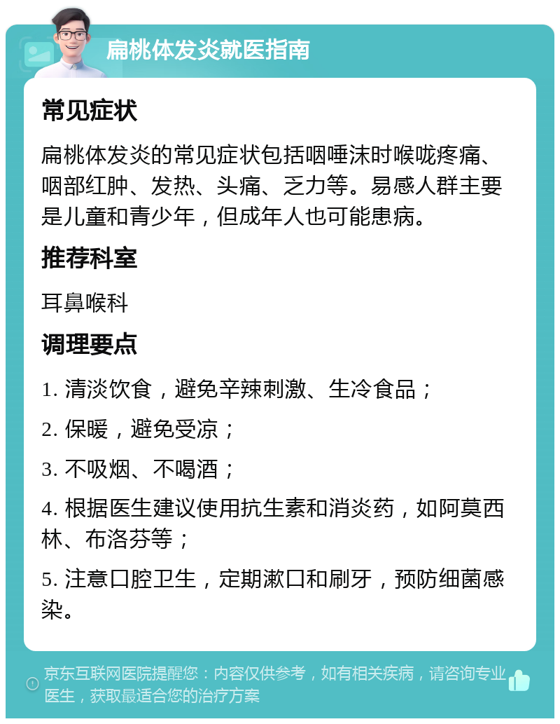 扁桃体发炎就医指南 常见症状 扁桃体发炎的常见症状包括咽唾沫时喉咙疼痛、咽部红肿、发热、头痛、乏力等。易感人群主要是儿童和青少年，但成年人也可能患病。 推荐科室 耳鼻喉科 调理要点 1. 清淡饮食，避免辛辣刺激、生冷食品； 2. 保暖，避免受凉； 3. 不吸烟、不喝酒； 4. 根据医生建议使用抗生素和消炎药，如阿莫西林、布洛芬等； 5. 注意口腔卫生，定期漱口和刷牙，预防细菌感染。