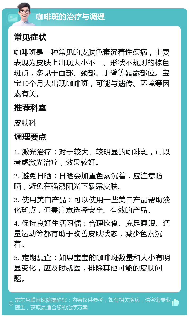 咖啡斑的治疗与调理 常见症状 咖啡斑是一种常见的皮肤色素沉着性疾病，主要表现为皮肤上出现大小不一、形状不规则的棕色斑点，多见于面部、颈部、手臂等暴露部位。宝宝10个月大出现咖啡斑，可能与遗传、环境等因素有关。 推荐科室 皮肤科 调理要点 1. 激光治疗：对于较大、较明显的咖啡斑，可以考虑激光治疗，效果较好。 2. 避免日晒：日晒会加重色素沉着，应注意防晒，避免在强烈阳光下暴露皮肤。 3. 使用美白产品：可以使用一些美白产品帮助淡化斑点，但需注意选择安全、有效的产品。 4. 保持良好生活习惯：合理饮食、充足睡眠、适量运动等都有助于改善皮肤状态，减少色素沉着。 5. 定期复查：如果宝宝的咖啡斑数量和大小有明显变化，应及时就医，排除其他可能的皮肤问题。