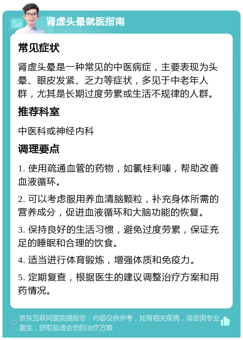 肾虚头晕就医指南 常见症状 肾虚头晕是一种常见的中医病症，主要表现为头晕、眼皮发紧、乏力等症状，多见于中老年人群，尤其是长期过度劳累或生活不规律的人群。 推荐科室 中医科或神经内科 调理要点 1. 使用疏通血管的药物，如氯桂利嗪，帮助改善血液循环。 2. 可以考虑服用养血清脑颗粒，补充身体所需的营养成分，促进血液循环和大脑功能的恢复。 3. 保持良好的生活习惯，避免过度劳累，保证充足的睡眠和合理的饮食。 4. 适当进行体育锻炼，增强体质和免疫力。 5. 定期复查，根据医生的建议调整治疗方案和用药情况。