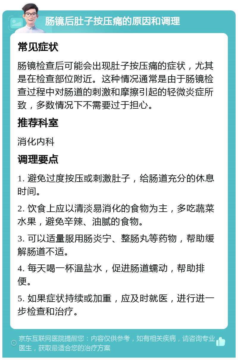 肠镜后肚子按压痛的原因和调理 常见症状 肠镜检查后可能会出现肚子按压痛的症状，尤其是在检查部位附近。这种情况通常是由于肠镜检查过程中对肠道的刺激和摩擦引起的轻微炎症所致，多数情况下不需要过于担心。 推荐科室 消化内科 调理要点 1. 避免过度按压或刺激肚子，给肠道充分的休息时间。 2. 饮食上应以清淡易消化的食物为主，多吃蔬菜水果，避免辛辣、油腻的食物。 3. 可以适量服用肠炎宁、整肠丸等药物，帮助缓解肠道不适。 4. 每天喝一杯温盐水，促进肠道蠕动，帮助排便。 5. 如果症状持续或加重，应及时就医，进行进一步检查和治疗。