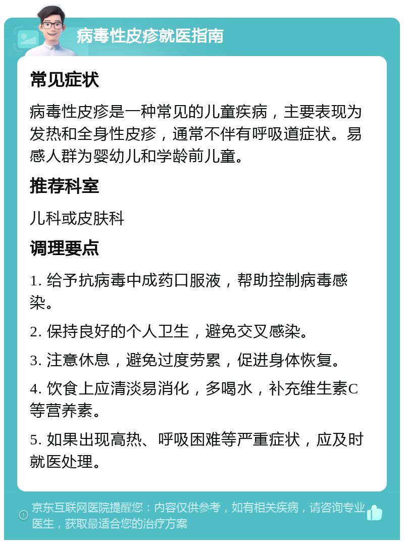 病毒性皮疹就医指南 常见症状 病毒性皮疹是一种常见的儿童疾病，主要表现为发热和全身性皮疹，通常不伴有呼吸道症状。易感人群为婴幼儿和学龄前儿童。 推荐科室 儿科或皮肤科 调理要点 1. 给予抗病毒中成药口服液，帮助控制病毒感染。 2. 保持良好的个人卫生，避免交叉感染。 3. 注意休息，避免过度劳累，促进身体恢复。 4. 饮食上应清淡易消化，多喝水，补充维生素C等营养素。 5. 如果出现高热、呼吸困难等严重症状，应及时就医处理。