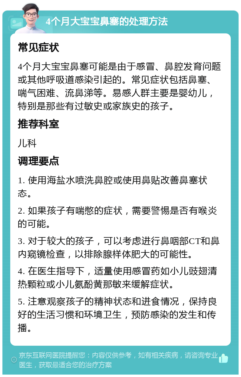 4个月大宝宝鼻塞的处理方法 常见症状 4个月大宝宝鼻塞可能是由于感冒、鼻腔发育问题或其他呼吸道感染引起的。常见症状包括鼻塞、喘气困难、流鼻涕等。易感人群主要是婴幼儿，特别是那些有过敏史或家族史的孩子。 推荐科室 儿科 调理要点 1. 使用海盐水喷洗鼻腔或使用鼻贴改善鼻塞状态。 2. 如果孩子有喘憋的症状，需要警惕是否有喉炎的可能。 3. 对于较大的孩子，可以考虑进行鼻咽部CT和鼻内窥镜检查，以排除腺样体肥大的可能性。 4. 在医生指导下，适量使用感冒药如小儿豉翅清热颗粒或小儿氨酚黄那敏来缓解症状。 5. 注意观察孩子的精神状态和进食情况，保持良好的生活习惯和环境卫生，预防感染的发生和传播。