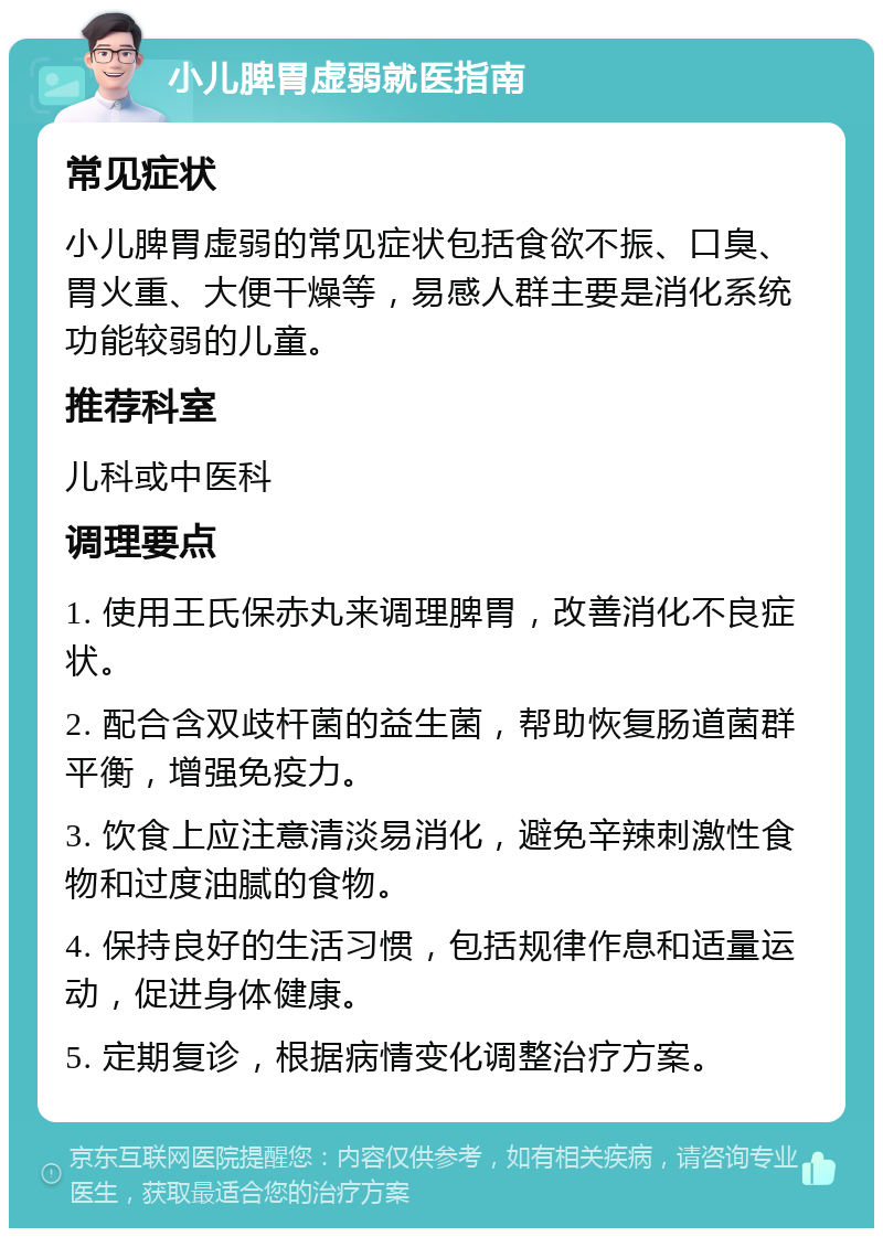 小儿脾胃虚弱就医指南 常见症状 小儿脾胃虚弱的常见症状包括食欲不振、口臭、胃火重、大便干燥等，易感人群主要是消化系统功能较弱的儿童。 推荐科室 儿科或中医科 调理要点 1. 使用王氏保赤丸来调理脾胃，改善消化不良症状。 2. 配合含双歧杆菌的益生菌，帮助恢复肠道菌群平衡，增强免疫力。 3. 饮食上应注意清淡易消化，避免辛辣刺激性食物和过度油腻的食物。 4. 保持良好的生活习惯，包括规律作息和适量运动，促进身体健康。 5. 定期复诊，根据病情变化调整治疗方案。