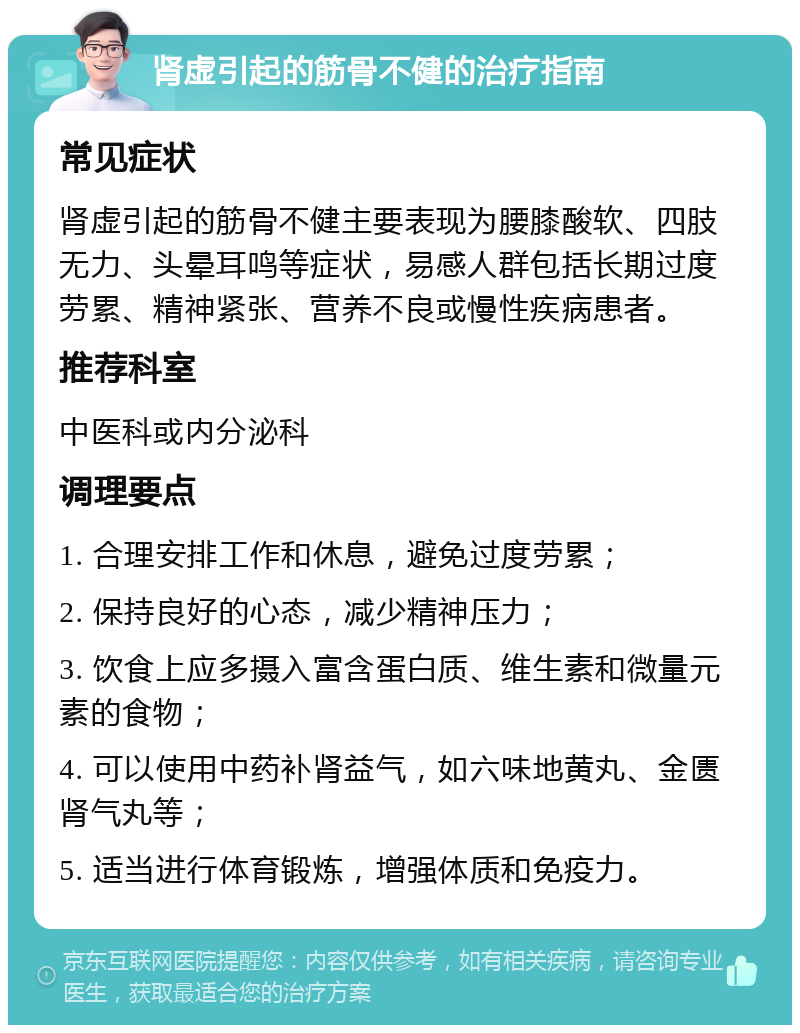 肾虚引起的筋骨不健的治疗指南 常见症状 肾虚引起的筋骨不健主要表现为腰膝酸软、四肢无力、头晕耳鸣等症状，易感人群包括长期过度劳累、精神紧张、营养不良或慢性疾病患者。 推荐科室 中医科或内分泌科 调理要点 1. 合理安排工作和休息，避免过度劳累； 2. 保持良好的心态，减少精神压力； 3. 饮食上应多摄入富含蛋白质、维生素和微量元素的食物； 4. 可以使用中药补肾益气，如六味地黄丸、金匮肾气丸等； 5. 适当进行体育锻炼，增强体质和免疫力。