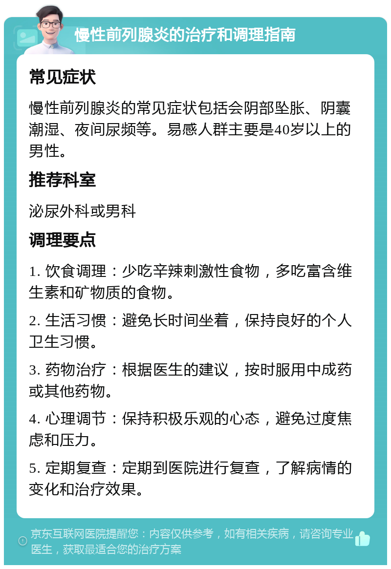 慢性前列腺炎的治疗和调理指南 常见症状 慢性前列腺炎的常见症状包括会阴部坠胀、阴囊潮湿、夜间尿频等。易感人群主要是40岁以上的男性。 推荐科室 泌尿外科或男科 调理要点 1. 饮食调理：少吃辛辣刺激性食物，多吃富含维生素和矿物质的食物。 2. 生活习惯：避免长时间坐着，保持良好的个人卫生习惯。 3. 药物治疗：根据医生的建议，按时服用中成药或其他药物。 4. 心理调节：保持积极乐观的心态，避免过度焦虑和压力。 5. 定期复查：定期到医院进行复查，了解病情的变化和治疗效果。