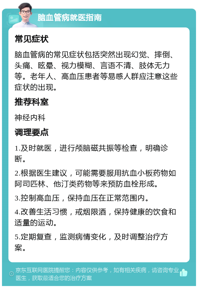 脑血管病就医指南 常见症状 脑血管病的常见症状包括突然出现幻觉、摔倒、头痛、眩晕、视力模糊、言语不清、肢体无力等。老年人、高血压患者等易感人群应注意这些症状的出现。 推荐科室 神经内科 调理要点 1.及时就医，进行颅脑磁共振等检查，明确诊断。 2.根据医生建议，可能需要服用抗血小板药物如阿司匹林、他汀类药物等来预防血栓形成。 3.控制高血压，保持血压在正常范围内。 4.改善生活习惯，戒烟限酒，保持健康的饮食和适量的运动。 5.定期复查，监测病情变化，及时调整治疗方案。