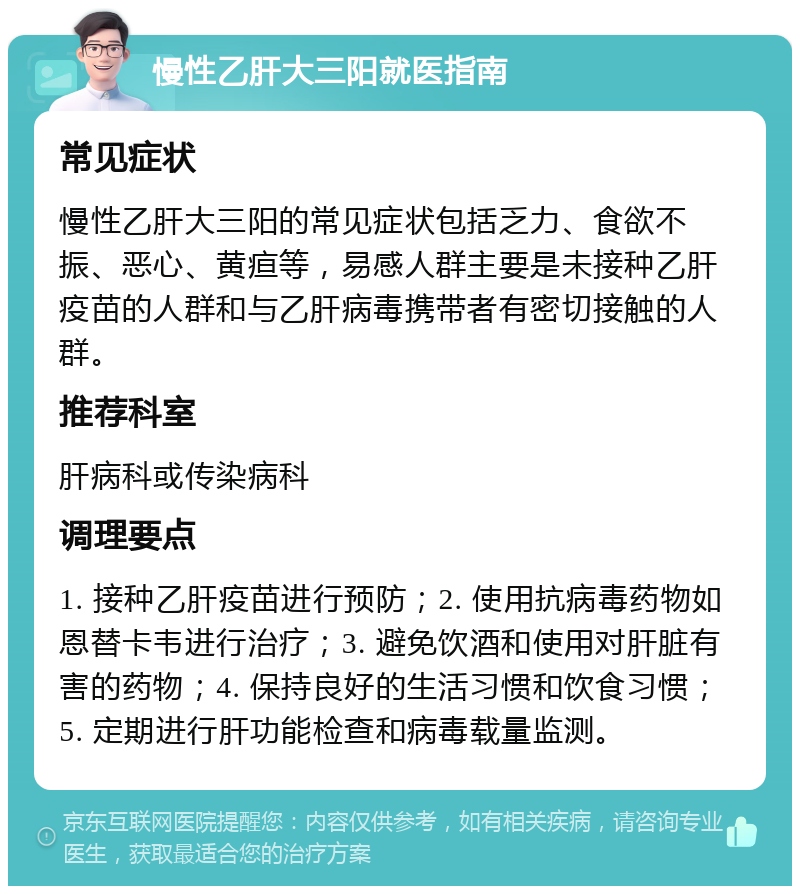 慢性乙肝大三阳就医指南 常见症状 慢性乙肝大三阳的常见症状包括乏力、食欲不振、恶心、黄疸等，易感人群主要是未接种乙肝疫苗的人群和与乙肝病毒携带者有密切接触的人群。 推荐科室 肝病科或传染病科 调理要点 1. 接种乙肝疫苗进行预防；2. 使用抗病毒药物如恩替卡韦进行治疗；3. 避免饮酒和使用对肝脏有害的药物；4. 保持良好的生活习惯和饮食习惯；5. 定期进行肝功能检查和病毒载量监测。