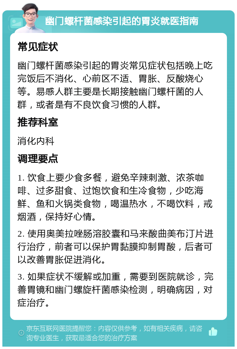 幽门螺杆菌感染引起的胃炎就医指南 常见症状 幽门螺杆菌感染引起的胃炎常见症状包括晚上吃完饭后不消化、心前区不适、胃胀、反酸烧心等。易感人群主要是长期接触幽门螺杆菌的人群，或者是有不良饮食习惯的人群。 推荐科室 消化内科 调理要点 1. 饮食上要少食多餐，避免辛辣刺激、浓茶咖啡、过多甜食、过饱饮食和生冷食物，少吃海鲜、鱼和火锅类食物，喝温热水，不喝饮料，戒烟酒，保持好心情。 2. 使用奥美拉唑肠溶胶囊和马来酸曲美布汀片进行治疗，前者可以保护胃黏膜抑制胃酸，后者可以改善胃胀促进消化。 3. 如果症状不缓解或加重，需要到医院就诊，完善胃镜和幽门螺旋杆菌感染检测，明确病因，对症治疗。