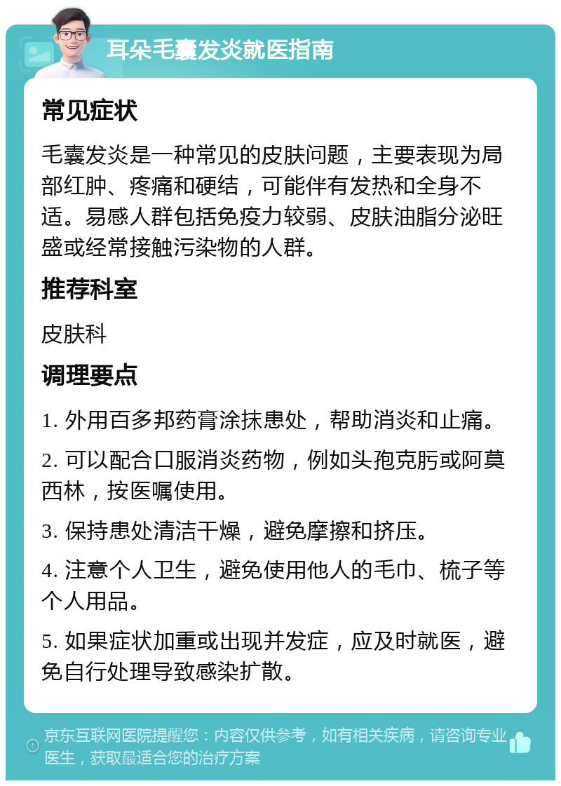 耳朵毛囊发炎就医指南 常见症状 毛囊发炎是一种常见的皮肤问题，主要表现为局部红肿、疼痛和硬结，可能伴有发热和全身不适。易感人群包括免疫力较弱、皮肤油脂分泌旺盛或经常接触污染物的人群。 推荐科室 皮肤科 调理要点 1. 外用百多邦药膏涂抹患处，帮助消炎和止痛。 2. 可以配合口服消炎药物，例如头孢克肟或阿莫西林，按医嘱使用。 3. 保持患处清洁干燥，避免摩擦和挤压。 4. 注意个人卫生，避免使用他人的毛巾、梳子等个人用品。 5. 如果症状加重或出现并发症，应及时就医，避免自行处理导致感染扩散。