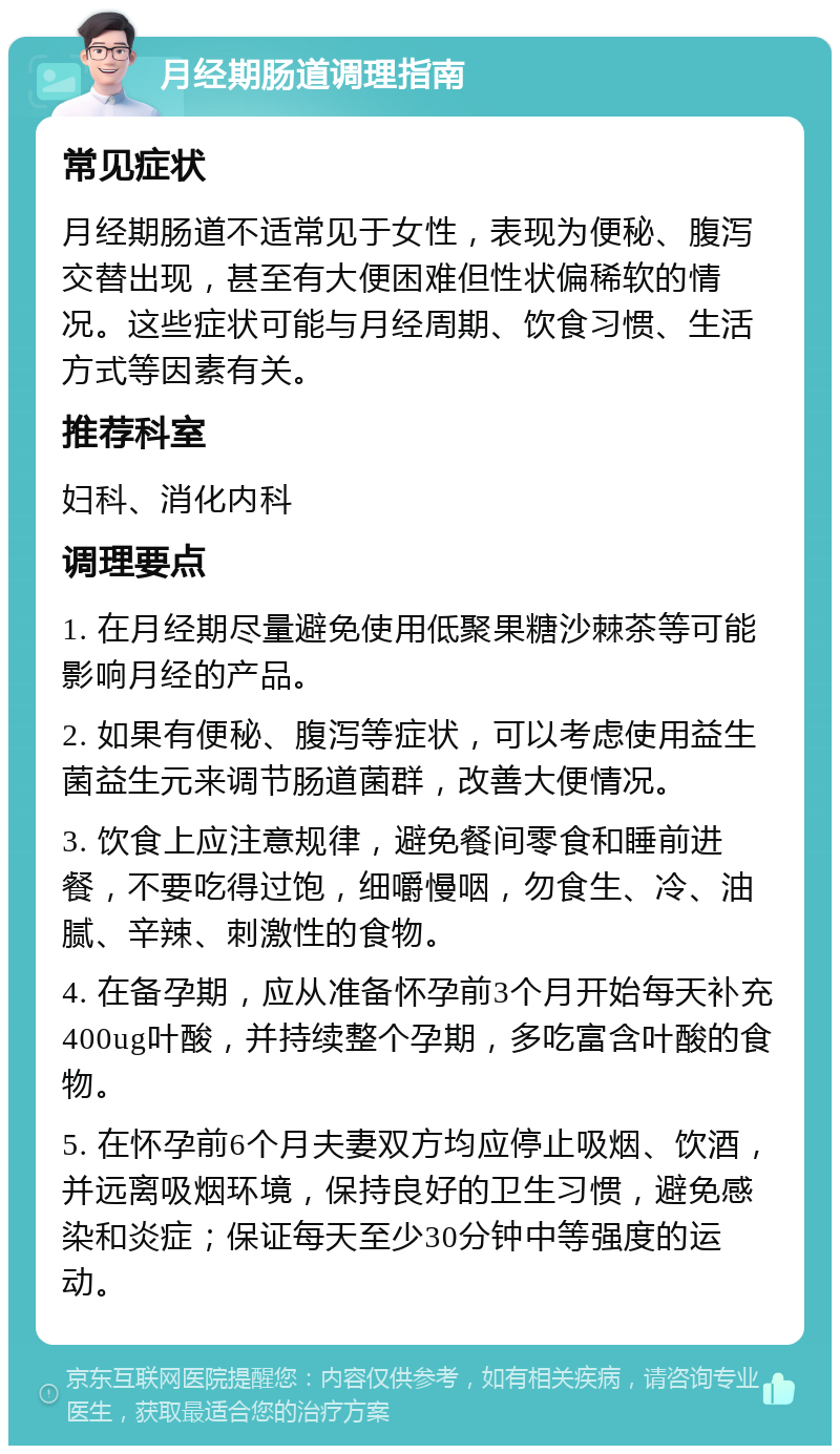 月经期肠道调理指南 常见症状 月经期肠道不适常见于女性，表现为便秘、腹泻交替出现，甚至有大便困难但性状偏稀软的情况。这些症状可能与月经周期、饮食习惯、生活方式等因素有关。 推荐科室 妇科、消化内科 调理要点 1. 在月经期尽量避免使用低聚果糖沙棘茶等可能影响月经的产品。 2. 如果有便秘、腹泻等症状，可以考虑使用益生菌益生元来调节肠道菌群，改善大便情况。 3. 饮食上应注意规律，避免餐间零食和睡前进餐，不要吃得过饱，细嚼慢咽，勿食生、冷、油腻、辛辣、刺激性的食物。 4. 在备孕期，应从准备怀孕前3个月开始每天补充400ug叶酸，并持续整个孕期，多吃富含叶酸的食物。 5. 在怀孕前6个月夫妻双方均应停止吸烟、饮酒，并远离吸烟环境，保持良好的卫生习惯，避免感染和炎症；保证每天至少30分钟中等强度的运动。