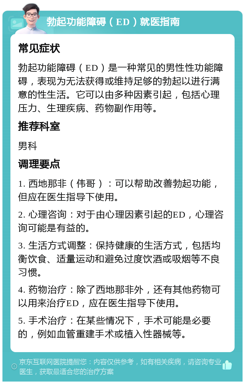 勃起功能障碍（ED）就医指南 常见症状 勃起功能障碍（ED）是一种常见的男性性功能障碍，表现为无法获得或维持足够的勃起以进行满意的性生活。它可以由多种因素引起，包括心理压力、生理疾病、药物副作用等。 推荐科室 男科 调理要点 1. 西地那非（伟哥）：可以帮助改善勃起功能，但应在医生指导下使用。 2. 心理咨询：对于由心理因素引起的ED，心理咨询可能是有益的。 3. 生活方式调整：保持健康的生活方式，包括均衡饮食、适量运动和避免过度饮酒或吸烟等不良习惯。 4. 药物治疗：除了西地那非外，还有其他药物可以用来治疗ED，应在医生指导下使用。 5. 手术治疗：在某些情况下，手术可能是必要的，例如血管重建手术或植入性器械等。