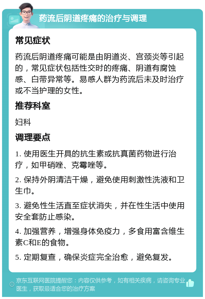 药流后阴道疼痛的治疗与调理 常见症状 药流后阴道疼痛可能是由阴道炎、宫颈炎等引起的，常见症状包括性交时的疼痛、阴道有腐蚀感、白带异常等。易感人群为药流后未及时治疗或不当护理的女性。 推荐科室 妇科 调理要点 1. 使用医生开具的抗生素或抗真菌药物进行治疗，如甲硝唑、克霉唑等。 2. 保持外阴清洁干燥，避免使用刺激性洗液和卫生巾。 3. 避免性生活直至症状消失，并在性生活中使用安全套防止感染。 4. 加强营养，增强身体免疫力，多食用富含维生素C和E的食物。 5. 定期复查，确保炎症完全治愈，避免复发。