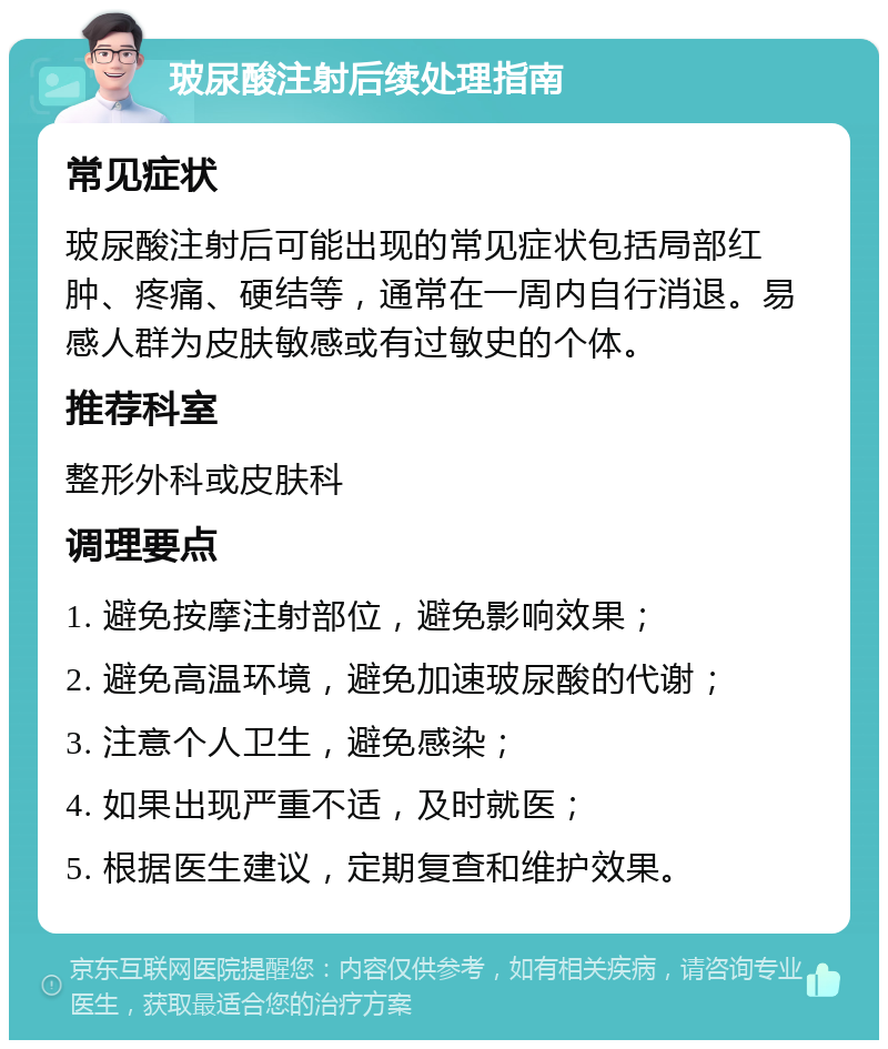 玻尿酸注射后续处理指南 常见症状 玻尿酸注射后可能出现的常见症状包括局部红肿、疼痛、硬结等，通常在一周内自行消退。易感人群为皮肤敏感或有过敏史的个体。 推荐科室 整形外科或皮肤科 调理要点 1. 避免按摩注射部位，避免影响效果； 2. 避免高温环境，避免加速玻尿酸的代谢； 3. 注意个人卫生，避免感染； 4. 如果出现严重不适，及时就医； 5. 根据医生建议，定期复查和维护效果。