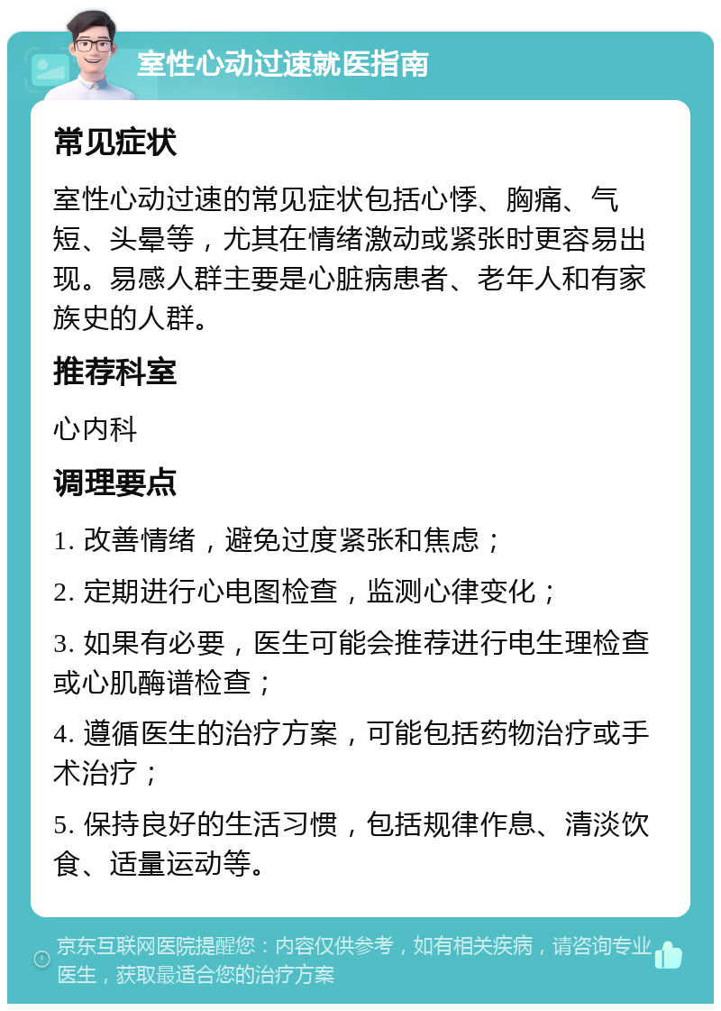 室性心动过速就医指南 常见症状 室性心动过速的常见症状包括心悸、胸痛、气短、头晕等，尤其在情绪激动或紧张时更容易出现。易感人群主要是心脏病患者、老年人和有家族史的人群。 推荐科室 心内科 调理要点 1. 改善情绪，避免过度紧张和焦虑； 2. 定期进行心电图检查，监测心律变化； 3. 如果有必要，医生可能会推荐进行电生理检查或心肌酶谱检查； 4. 遵循医生的治疗方案，可能包括药物治疗或手术治疗； 5. 保持良好的生活习惯，包括规律作息、清淡饮食、适量运动等。