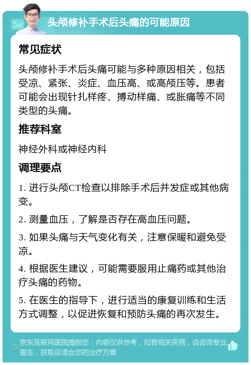 头颅修补手术后头痛的可能原因 常见症状 头颅修补手术后头痛可能与多种原因相关，包括受凉、紧张、炎症、血压高、或高颅压等。患者可能会出现针扎样疼、搏动样痛、或胀痛等不同类型的头痛。 推荐科室 神经外科或神经内科 调理要点 1. 进行头颅CT检查以排除手术后并发症或其他病变。 2. 测量血压，了解是否存在高血压问题。 3. 如果头痛与天气变化有关，注意保暖和避免受凉。 4. 根据医生建议，可能需要服用止痛药或其他治疗头痛的药物。 5. 在医生的指导下，进行适当的康复训练和生活方式调整，以促进恢复和预防头痛的再次发生。