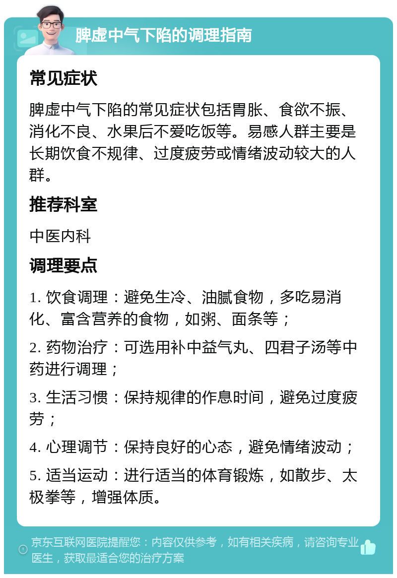 脾虚中气下陷的调理指南 常见症状 脾虚中气下陷的常见症状包括胃胀、食欲不振、消化不良、水果后不爱吃饭等。易感人群主要是长期饮食不规律、过度疲劳或情绪波动较大的人群。 推荐科室 中医内科 调理要点 1. 饮食调理：避免生冷、油腻食物，多吃易消化、富含营养的食物，如粥、面条等； 2. 药物治疗：可选用补中益气丸、四君子汤等中药进行调理； 3. 生活习惯：保持规律的作息时间，避免过度疲劳； 4. 心理调节：保持良好的心态，避免情绪波动； 5. 适当运动：进行适当的体育锻炼，如散步、太极拳等，增强体质。