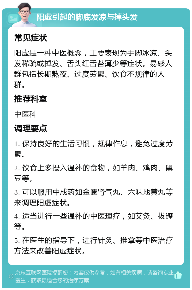 阳虚引起的脚底发凉与掉头发 常见症状 阳虚是一种中医概念，主要表现为手脚冰凉、头发稀疏或掉发、舌头红舌苔薄少等症状。易感人群包括长期熬夜、过度劳累、饮食不规律的人群。 推荐科室 中医科 调理要点 1. 保持良好的生活习惯，规律作息，避免过度劳累。 2. 饮食上多摄入温补的食物，如羊肉、鸡肉、黑豆等。 3. 可以服用中成药如金匮肾气丸、六味地黄丸等来调理阳虚症状。 4. 适当进行一些温补的中医理疗，如艾灸、拔罐等。 5. 在医生的指导下，进行针灸、推拿等中医治疗方法来改善阳虚症状。