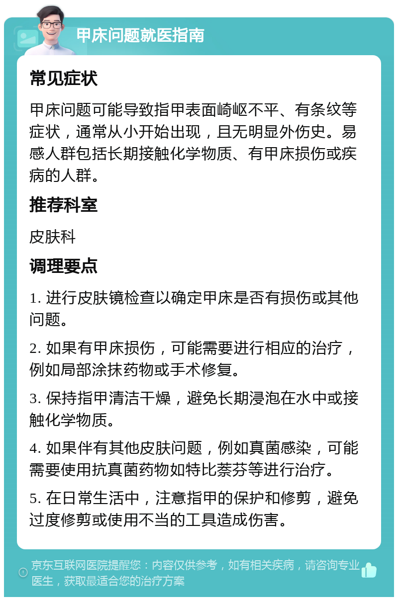 甲床问题就医指南 常见症状 甲床问题可能导致指甲表面崎岖不平、有条纹等症状，通常从小开始出现，且无明显外伤史。易感人群包括长期接触化学物质、有甲床损伤或疾病的人群。 推荐科室 皮肤科 调理要点 1. 进行皮肤镜检查以确定甲床是否有损伤或其他问题。 2. 如果有甲床损伤，可能需要进行相应的治疗，例如局部涂抹药物或手术修复。 3. 保持指甲清洁干燥，避免长期浸泡在水中或接触化学物质。 4. 如果伴有其他皮肤问题，例如真菌感染，可能需要使用抗真菌药物如特比萘芬等进行治疗。 5. 在日常生活中，注意指甲的保护和修剪，避免过度修剪或使用不当的工具造成伤害。