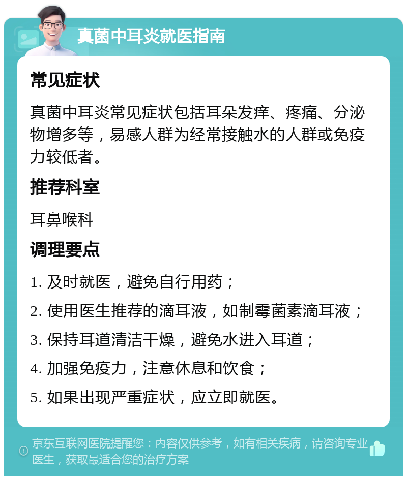 真菌中耳炎就医指南 常见症状 真菌中耳炎常见症状包括耳朵发痒、疼痛、分泌物增多等，易感人群为经常接触水的人群或免疫力较低者。 推荐科室 耳鼻喉科 调理要点 1. 及时就医，避免自行用药； 2. 使用医生推荐的滴耳液，如制霉菌素滴耳液； 3. 保持耳道清洁干燥，避免水进入耳道； 4. 加强免疫力，注意休息和饮食； 5. 如果出现严重症状，应立即就医。