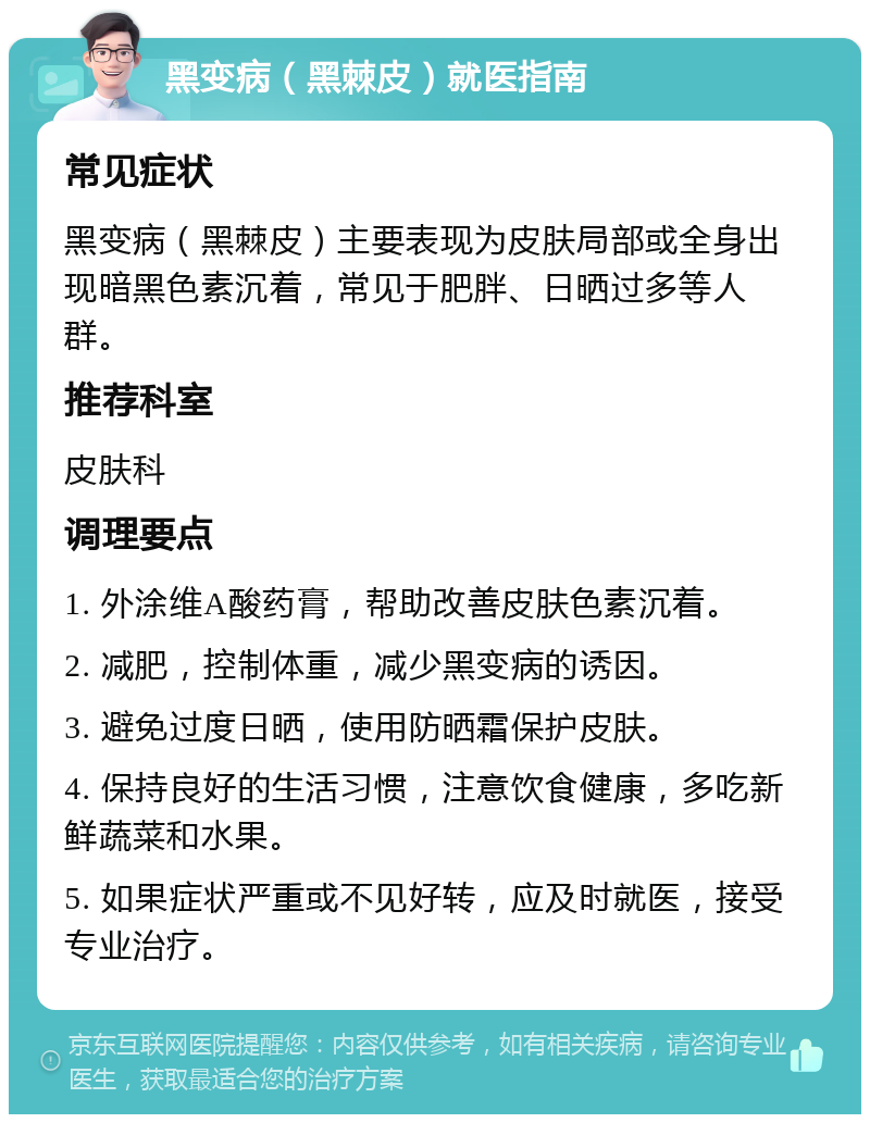 黑变病（黑棘皮）就医指南 常见症状 黑变病（黑棘皮）主要表现为皮肤局部或全身出现暗黑色素沉着，常见于肥胖、日晒过多等人群。 推荐科室 皮肤科 调理要点 1. 外涂维A酸药膏，帮助改善皮肤色素沉着。 2. 减肥，控制体重，减少黑变病的诱因。 3. 避免过度日晒，使用防晒霜保护皮肤。 4. 保持良好的生活习惯，注意饮食健康，多吃新鲜蔬菜和水果。 5. 如果症状严重或不见好转，应及时就医，接受专业治疗。