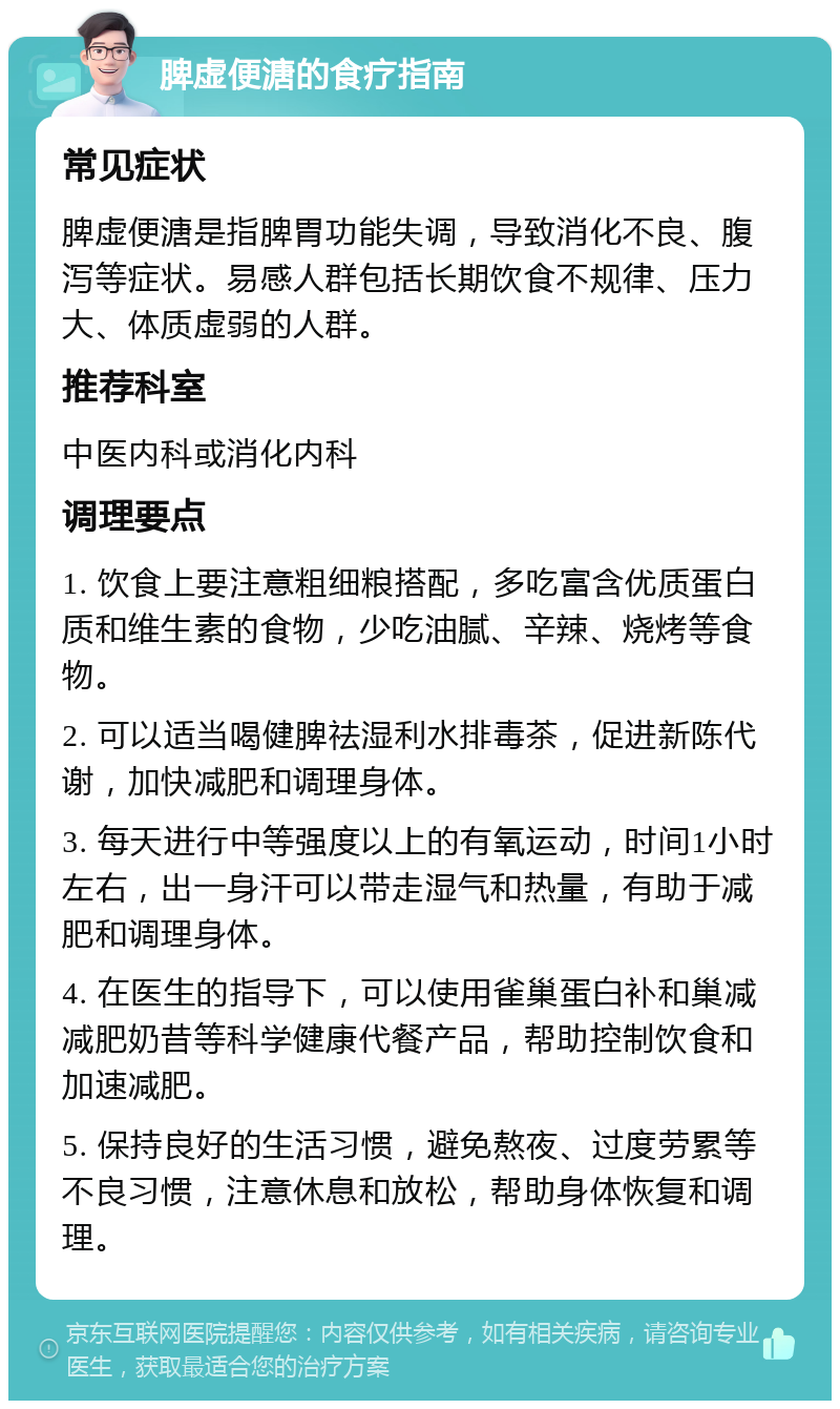 脾虚便溏的食疗指南 常见症状 脾虚便溏是指脾胃功能失调，导致消化不良、腹泻等症状。易感人群包括长期饮食不规律、压力大、体质虚弱的人群。 推荐科室 中医内科或消化内科 调理要点 1. 饮食上要注意粗细粮搭配，多吃富含优质蛋白质和维生素的食物，少吃油腻、辛辣、烧烤等食物。 2. 可以适当喝健脾祛湿利水排毒茶，促进新陈代谢，加快减肥和调理身体。 3. 每天进行中等强度以上的有氧运动，时间1小时左右，出一身汗可以带走湿气和热量，有助于减肥和调理身体。 4. 在医生的指导下，可以使用雀巢蛋白补和巢减减肥奶昔等科学健康代餐产品，帮助控制饮食和加速减肥。 5. 保持良好的生活习惯，避免熬夜、过度劳累等不良习惯，注意休息和放松，帮助身体恢复和调理。