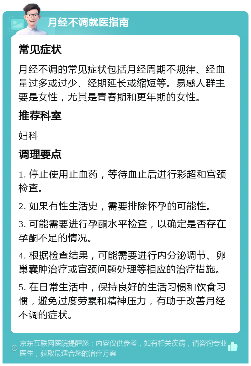 月经不调就医指南 常见症状 月经不调的常见症状包括月经周期不规律、经血量过多或过少、经期延长或缩短等。易感人群主要是女性，尤其是青春期和更年期的女性。 推荐科室 妇科 调理要点 1. 停止使用止血药，等待血止后进行彩超和宫颈检查。 2. 如果有性生活史，需要排除怀孕的可能性。 3. 可能需要进行孕酮水平检查，以确定是否存在孕酮不足的情况。 4. 根据检查结果，可能需要进行内分泌调节、卵巢囊肿治疗或宫颈问题处理等相应的治疗措施。 5. 在日常生活中，保持良好的生活习惯和饮食习惯，避免过度劳累和精神压力，有助于改善月经不调的症状。