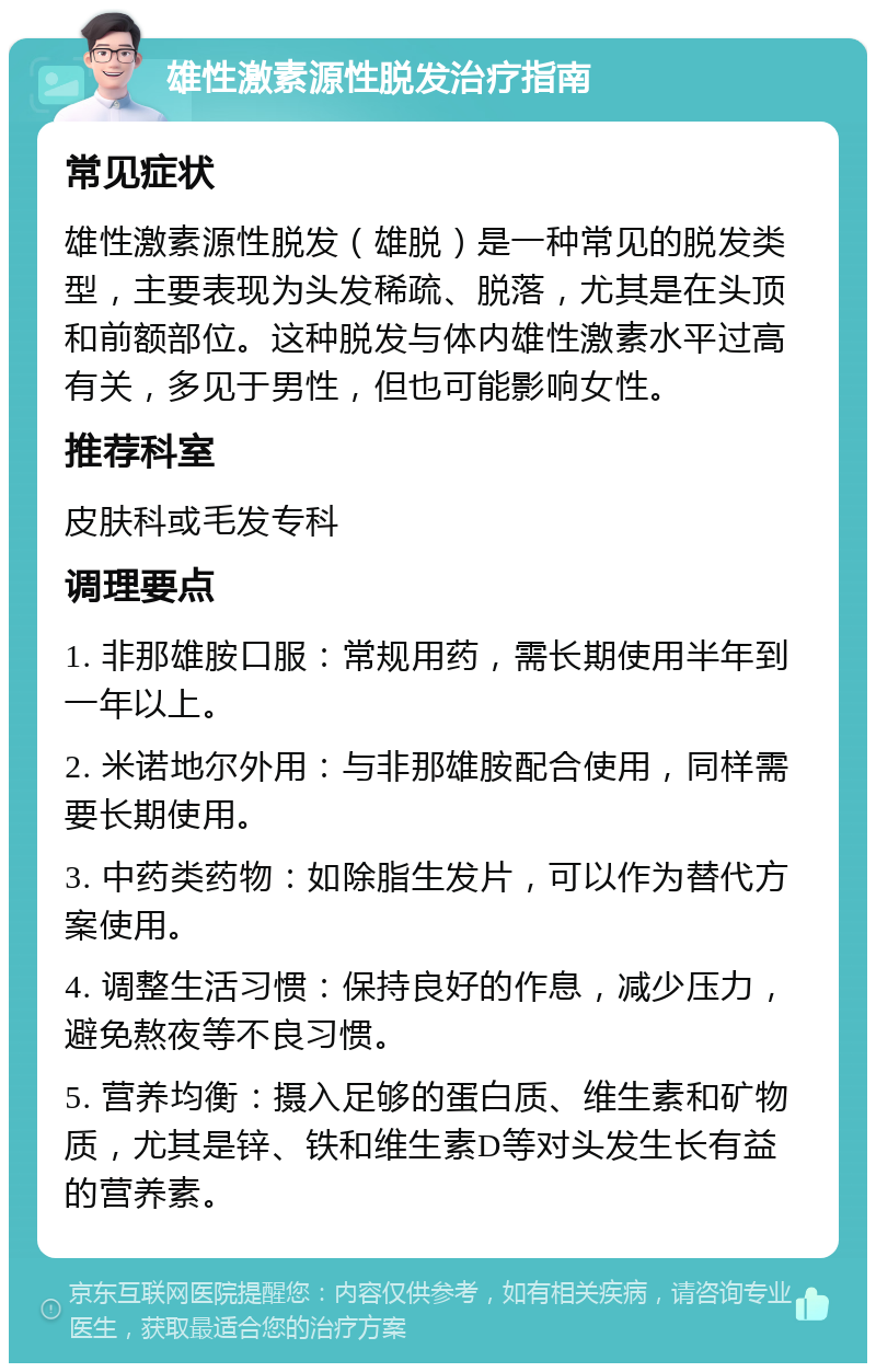 雄性激素源性脱发治疗指南 常见症状 雄性激素源性脱发（雄脱）是一种常见的脱发类型，主要表现为头发稀疏、脱落，尤其是在头顶和前额部位。这种脱发与体内雄性激素水平过高有关，多见于男性，但也可能影响女性。 推荐科室 皮肤科或毛发专科 调理要点 1. 非那雄胺口服：常规用药，需长期使用半年到一年以上。 2. 米诺地尔外用：与非那雄胺配合使用，同样需要长期使用。 3. 中药类药物：如除脂生发片，可以作为替代方案使用。 4. 调整生活习惯：保持良好的作息，减少压力，避免熬夜等不良习惯。 5. 营养均衡：摄入足够的蛋白质、维生素和矿物质，尤其是锌、铁和维生素D等对头发生长有益的营养素。